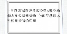 ┏富国精准医疗基金净值 a股守业板上市公司有哪些 ┛a股守业板上市公司有哪些公司