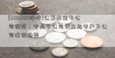 [600988股吧]公募基金子公司调整：专业子公司设立与专户子公司注销趋势