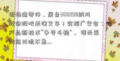 现场造零件、展台300198纳川股份股吧表演叉车！实探广交会：新产品新技术“争奇斗艳”， 境外采购商川流不息…